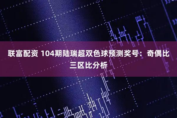 联富配资 104期陆瑞超双色球预测奖号：奇偶比三区比分析
