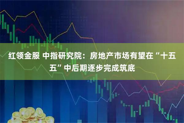 红领金服 中指研究院：房地产市场有望在“十五五”中后期逐步完成筑底