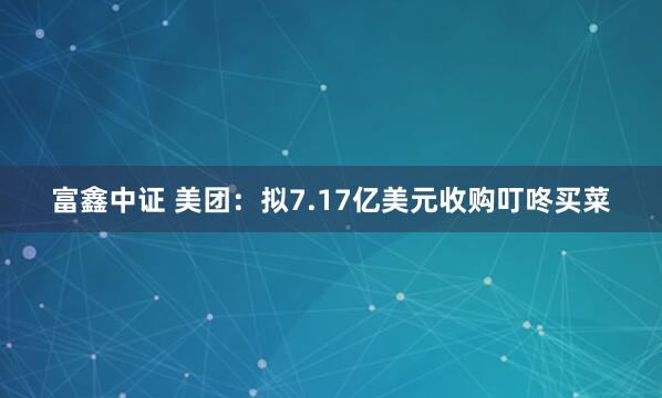 富鑫中证 美团：拟7.17亿美元收购叮咚买菜