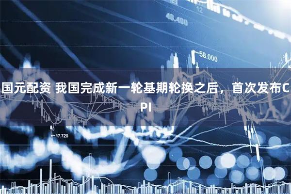 国元配资 我国完成新一轮基期轮换之后，首次发布CPI