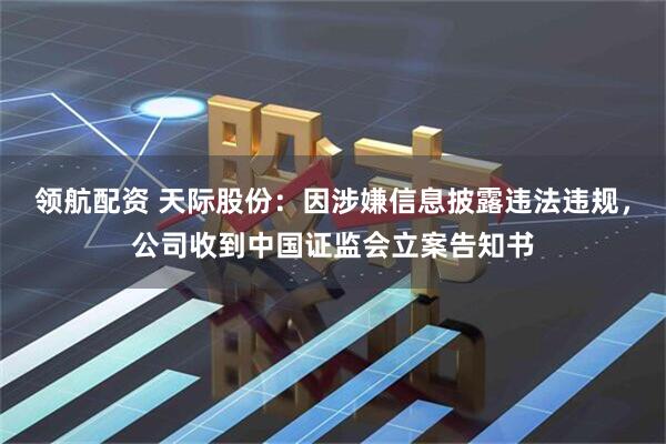领航配资 天际股份：因涉嫌信息披露违法违规，公司收到中国证监会立案告知书