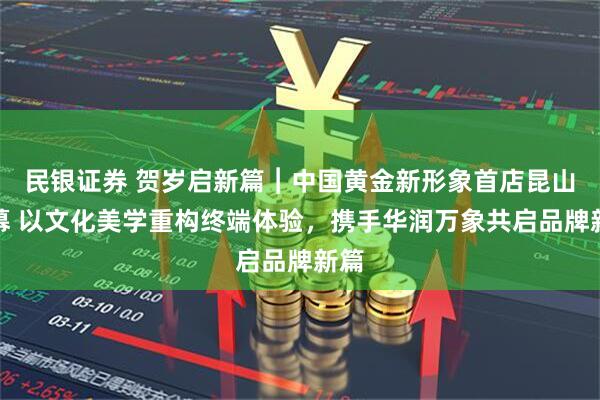 民银证券 贺岁启新篇︱中国黄金新形象首店昆山启幕 以文化美学重构终端体验，携手华润万象共启品牌新篇