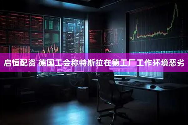 启恒配资 德国工会称特斯拉在德工厂工作环境恶劣