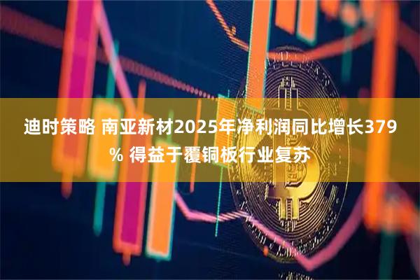 迪时策略 南亚新材2025年净利润同比增长379% 得益于覆铜板行业复苏