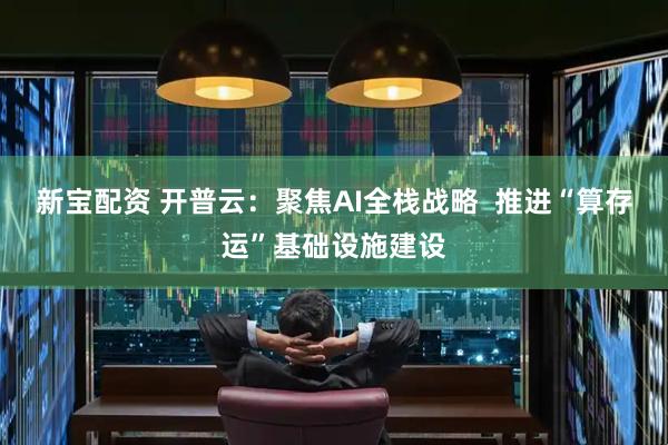 新宝配资 开普云：聚焦AI全栈战略  推进“算存运”基础设施建设