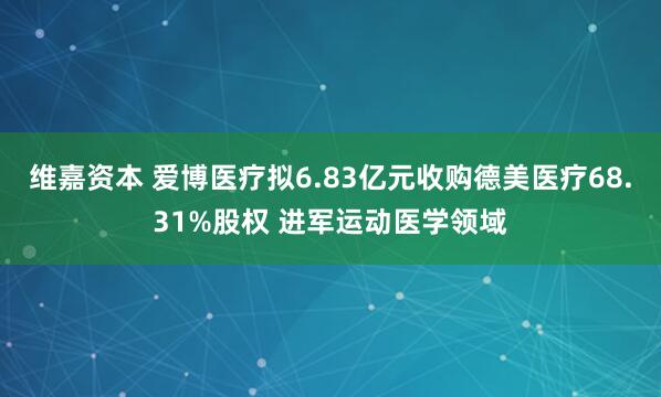 维嘉资本 爱博医疗拟6.83亿元收购德美医疗68.31%股权 进军运动医学领域