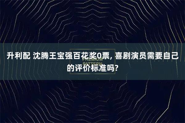 升利配 沈腾王宝强百花奖0票, 喜剧演员需要自己的评价标准吗?