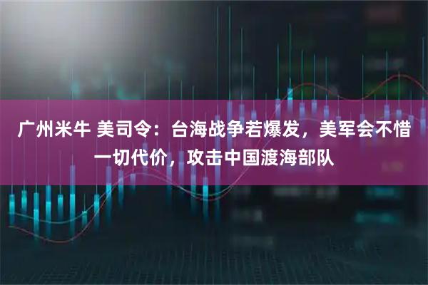 广州米牛 美司令：台海战争若爆发，美军会不惜一切代价，攻击中国渡海部队