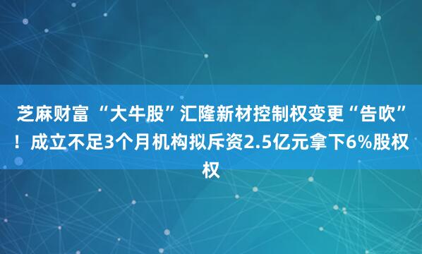芝麻财富 “大牛股”汇隆新材控制权变更“告吹”！成立不足3个月机构拟斥资2.5亿元拿下6%股权