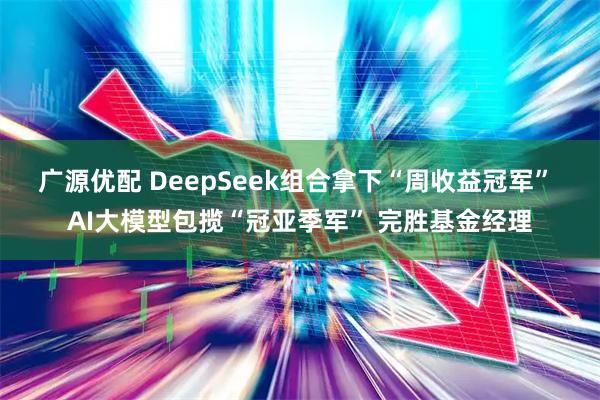 广源优配 DeepSeek组合拿下“周收益冠军” AI大模型包揽“冠亚季军” 完胜基金经理