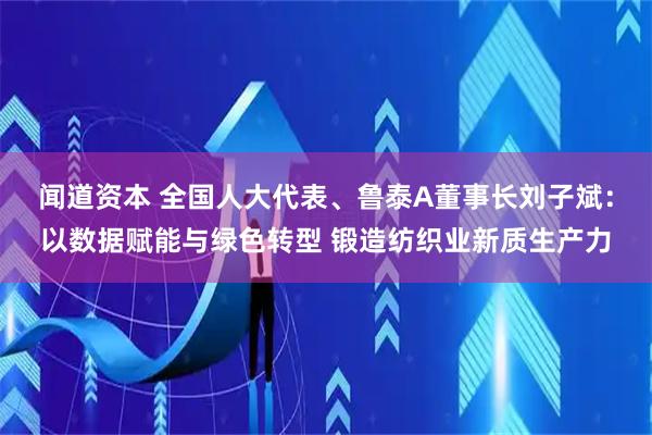 闻道资本 全国人大代表、鲁泰A董事长刘子斌：以数据赋能与绿色转型 锻造纺织业新质生产力