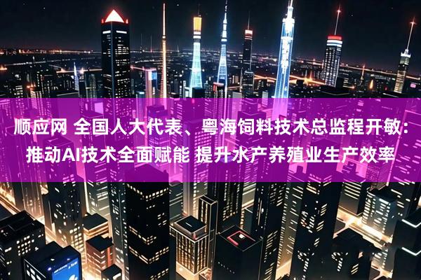 顺应网 全国人大代表、粤海饲料技术总监程开敏：推动AI技术全面赋能 提升水产养殖业生产效率