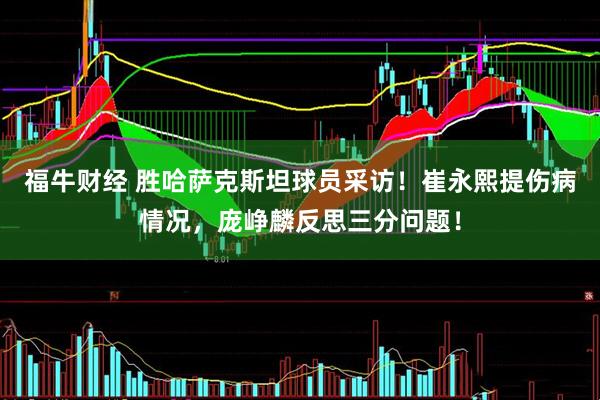 福牛财经 胜哈萨克斯坦球员采访！崔永熙提伤病情况，庞峥麟反思三分问题！