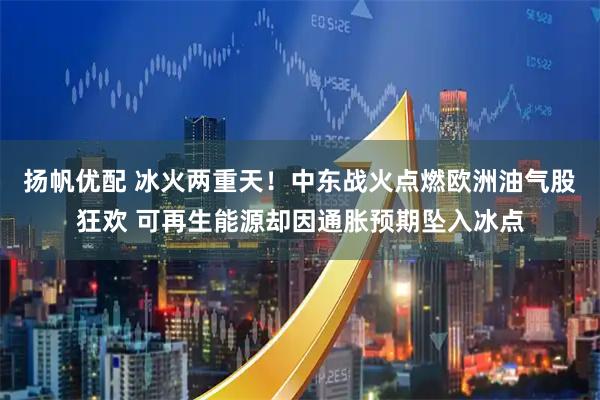 扬帆优配 冰火两重天！中东战火点燃欧洲油气股狂欢 可再生能源却因通胀预期坠入冰点
