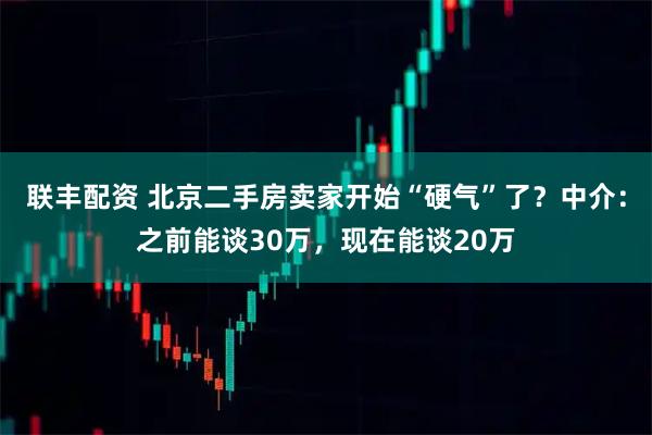 联丰配资 北京二手房卖家开始“硬气”了？中介：之前能谈30万，现在能谈20万