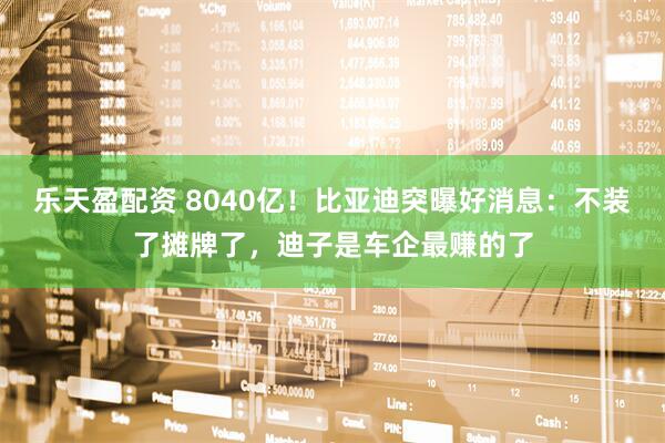 乐天盈配资 8040亿！比亚迪突曝好消息：不装了摊牌了，迪子是车企最赚的了