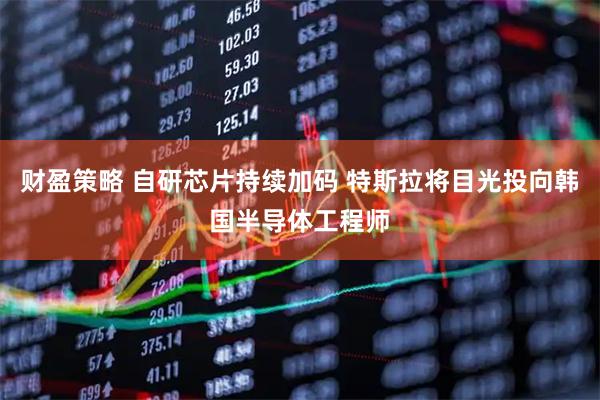 财盈策略 自研芯片持续加码 特斯拉将目光投向韩国半导体工程师