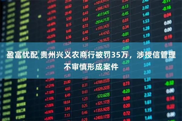 盈富忧配 贵州兴义农商行被罚35万，涉授信管理不审慎形成案件