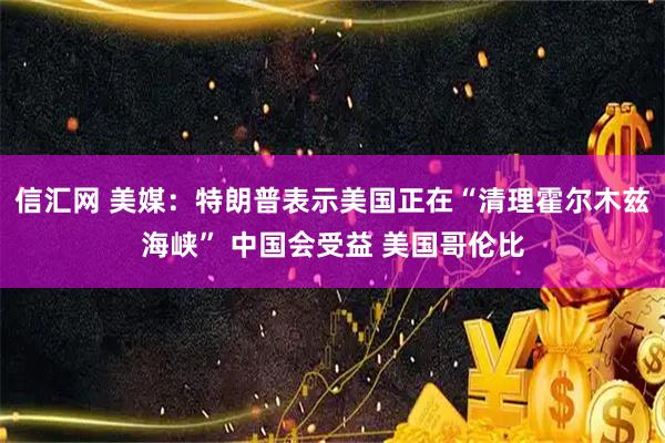 信汇网 美媒：特朗普表示美国正在“清理霍尔木兹海峡” 中国会受益 美国哥伦比