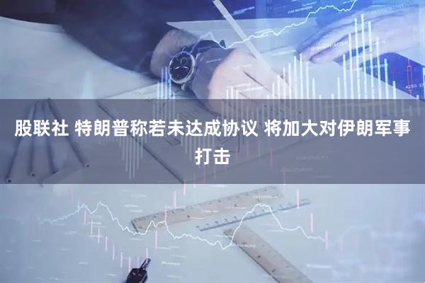 股联社 特朗普称若未达成协议 将加大对伊朗军事打击