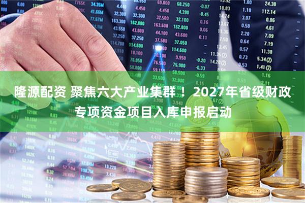 隆源配资 聚焦六大产业集群 ！2027年省级财政专项资金项目入库申报启动