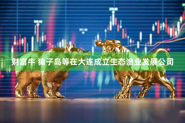 财富牛 獐子岛等在大连成立生态渔业发展公司