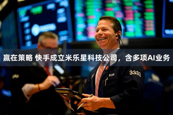 赢在策略 快手成立米乐星科技公司，含多项AI业务