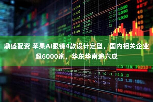 鼎盛配资 苹果AI眼镜4款设计定型，国内相关企业超6000家，华东华南逾六成