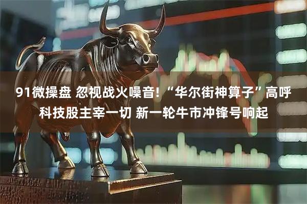 91微操盘 忽视战火噪音! “华尔街神算子”高呼科技股主宰一切 新一轮牛市冲锋号响起