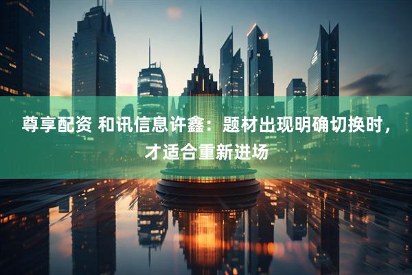 尊享配资 和讯信息许鑫：题材出现明确切换时，才适合重新进场