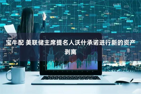 宝牛配 美联储主席提名人沃什承诺进行新的资产剥离