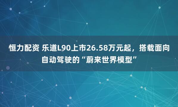 恒力配资 乐道L90上市26.58万元起，搭载面向自动驾驶的“蔚来世界模型”