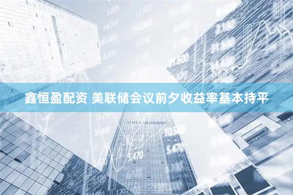 鑫恒盈配资 美联储会议前夕收益率基本持平