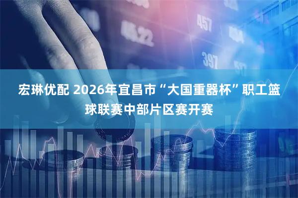宏琳优配 2026年宜昌市“大国重器杯”职工篮球联赛中部片区赛开赛