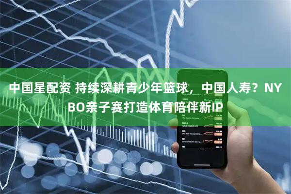 中国星配资 持续深耕青少年篮球，中国人寿？NYBO亲子赛打造体育陪伴新IP