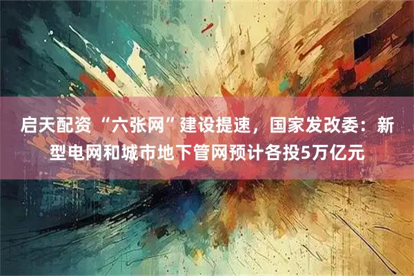 启天配资 “六张网”建设提速,国家发改委:新型电网和城市地下管网预计各投5万亿元