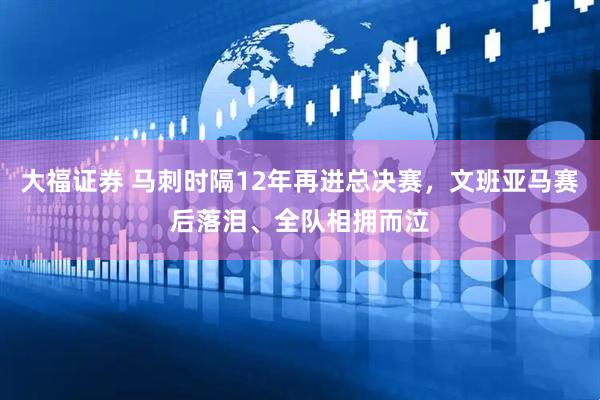 大福证券 马刺时隔12年再进总决赛，文班亚马赛后落泪、全队相拥而泣