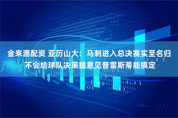 金来源配资 亚历山大：马刺进入总决赛实至名归 不会给球队决策提意见普雷斯蒂能搞定
