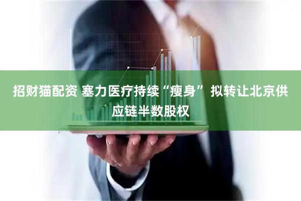 招财猫配资 塞力医疗持续“瘦身” 拟转让北京供应链半数股权