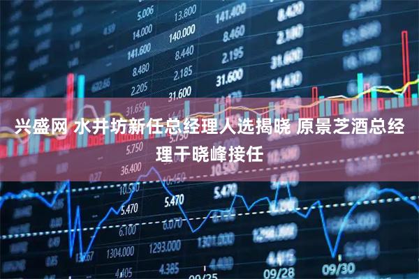 兴盛网 水井坊新任总经理人选揭晓 原景芝酒总经理干晓峰接任