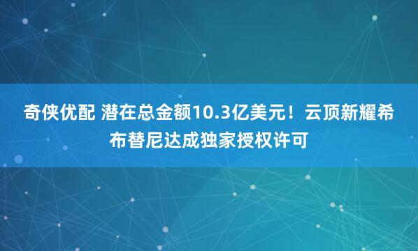 奇侠优配 潜在总金额10.3亿美元！云顶新耀希布替尼达成独家授权许可