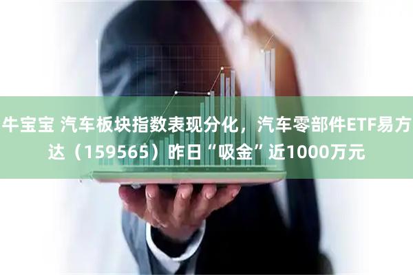 牛宝宝 汽车板块指数表现分化，汽车零部件ETF易方达（159565）昨日“吸金”近1000万元