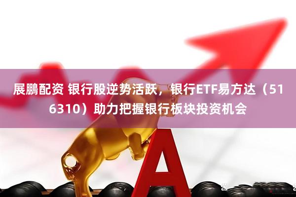 展鵬配资 银行股逆势活跃，银行ETF易方达（516310）助力把握银行板块投资机会