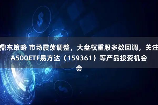 鼎东策略 市场震荡调整，大盘权重股多数回调，关注A500ETF易方达（159361）等产品投资机会
