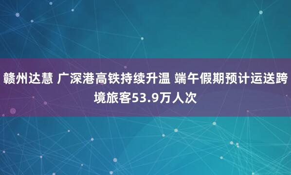 赣州达慧 广深港高铁持续升温 端午假期预计运送跨境旅客53.9万人次