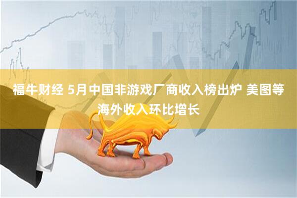 福牛财经 5月中国非游戏厂商收入榜出炉 美图等海外收入环比增长