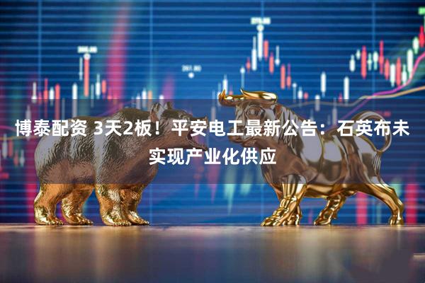 博泰配资 3天2板！平安电工最新公告：石英布未实现产业化供应