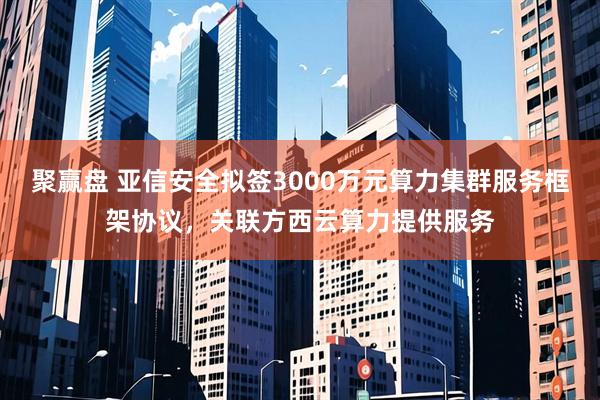 聚赢盘 亚信安全拟签3000万元算力集群服务框架协议，关联方西云算力提供服务