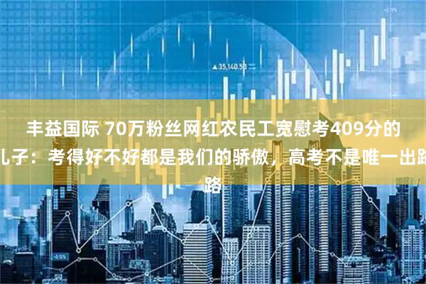 丰益国际 70万粉丝网红农民工宽慰考409分的儿子：考得好不好都是我们的骄傲，高考不是唯一出路