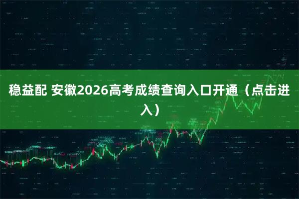 稳益配 安徽2026高考成绩查询入口开通（点击进入）